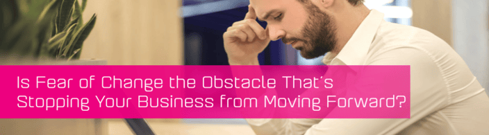 Is fear of change the obstacle that’s stopping your business from moving forward?